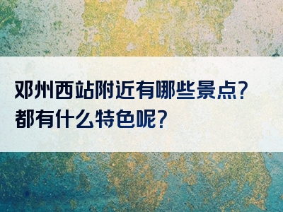 邓州西站附近有哪些景点？都有什么特色呢？