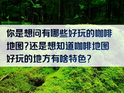 你是想问有哪些好玩的咖啡地图？还是想知道咖啡地图好玩的地方有啥特色？