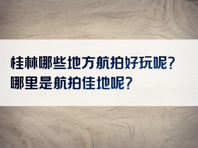 桂林哪些地方航拍好玩呢？哪里是航拍佳地呢？