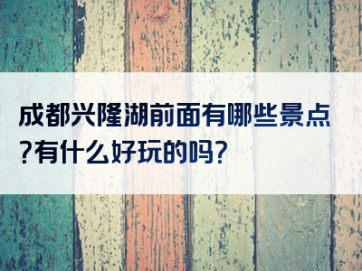 成都兴隆湖前面有哪些景点？有什么好玩的吗？