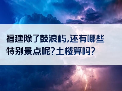 福建除了鼓浪屿，还有哪些特别景点呢？土楼算吗？