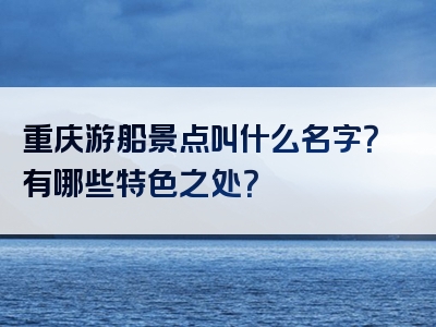 重庆游船景点叫什么名字？有哪些特色之处？
