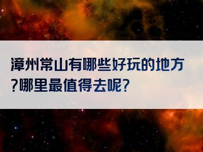 漳州常山有哪些好玩的地方？哪里最值得去呢？