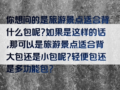 你想问的是旅游景点适合背什么包呢？如果是这样的话，那可以是旅游景点适合背大包还是小包呢？轻便包还是多功能包？