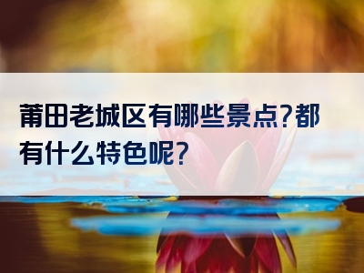 莆田老城区有哪些景点？都有什么特色呢？