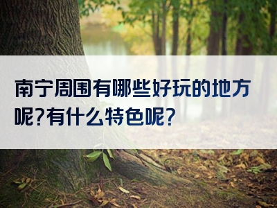 南宁周围有哪些好玩的地方呢？有什么特色呢？