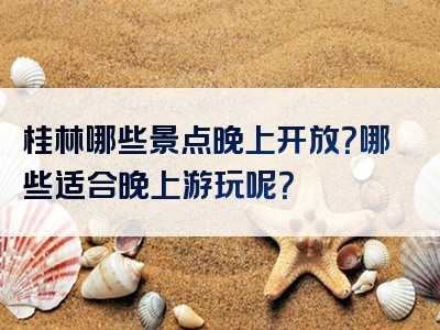 桂林哪些景点晚上开放？哪些适合晚上游玩呢？