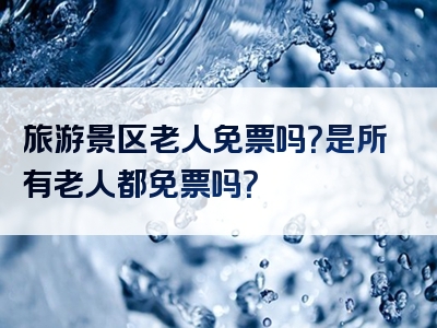 旅游景区老人免票吗？是所有老人都免票吗？