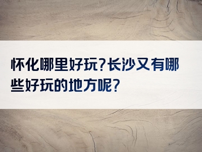 怀化哪里好玩？长沙又有哪些好玩的地方呢？