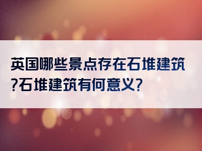 英国哪些景点存在石堆建筑？石堆建筑有何意义？