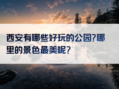 西安有哪些好玩的公园？哪里的景色最美呢？