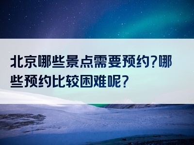 北京哪些景点需要预约？哪些预约比较困难呢？