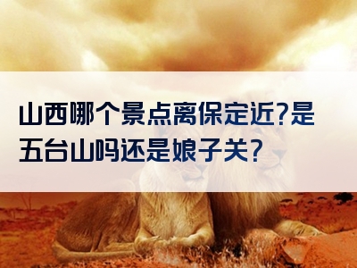 山西哪个景点离保定近？是五台山吗还是娘子关？