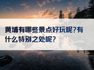 黄埔有哪些景点好玩呢？有什么特别之处呢？