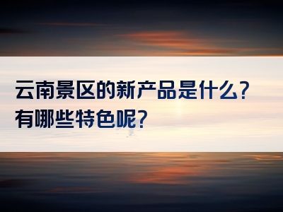 云南景区的新产品是什么？有哪些特色呢？