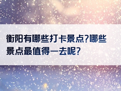 衡阳有哪些打卡景点？哪些景点最值得一去呢？