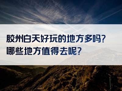 胶州白天好玩的地方多吗？哪些地方值得去呢？