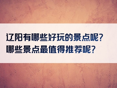 辽阳有哪些好玩的景点呢？哪些景点最值得推荐呢？