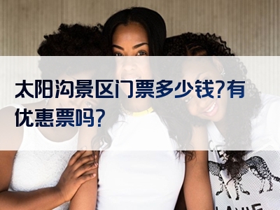 太阳沟景区门票多少钱？有优惠票吗？