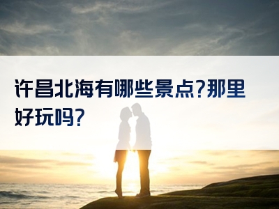 许昌北海有哪些景点？那里好玩吗？