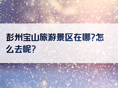 彭州宝山旅游景区在哪？怎么去呢？