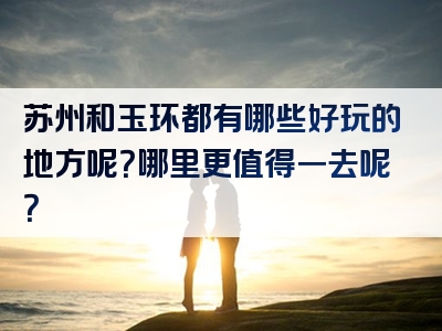苏州和玉环都有哪些好玩的地方呢？哪里更值得一去呢？