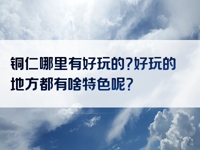铜仁哪里有好玩的？好玩的地方都有啥特色呢？