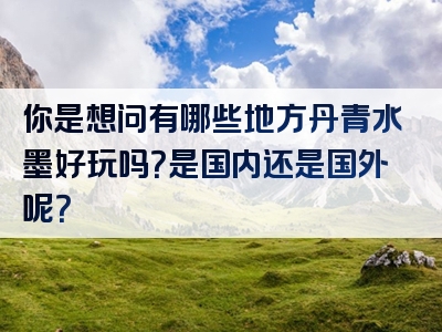 你是想问有哪些地方丹青水墨好玩吗？是国内还是国外呢？