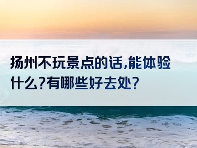扬州不玩景点的话，能体验什么？有哪些好去处？