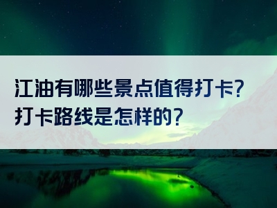 江油有哪些景点值得打卡？打卡路线是怎样的？