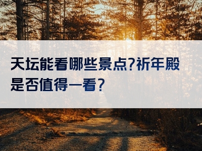 天坛能看哪些景点？祈年殿是否值得一看？