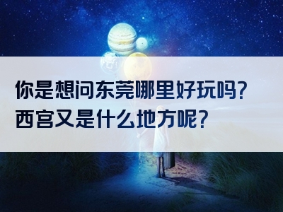 你是想问东莞哪里好玩吗？西宫又是什么地方呢？