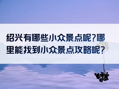 绍兴有哪些小众景点呢？哪里能找到小众景点攻略呢？