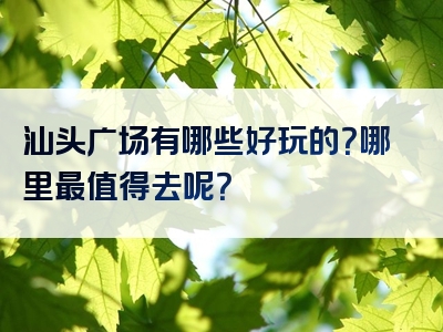 汕头广场有哪些好玩的？哪里最值得去呢？