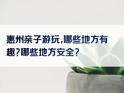 惠州亲子游玩，哪些地方有趣？哪些地方安全？