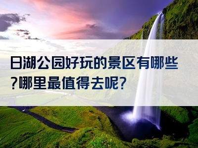 日湖公园好玩的景区有哪些？哪里最值得去呢？