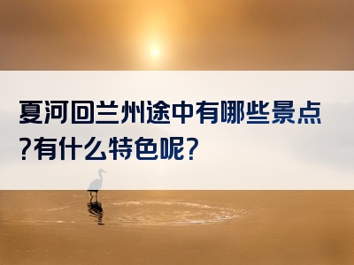 夏河回兰州途中有哪些景点？有什么特色呢？