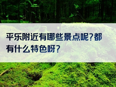 平乐附近有哪些景点呢？都有什么特色呀？