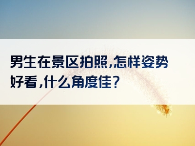 男生在景区拍照，怎样姿势好看，什么角度佳？