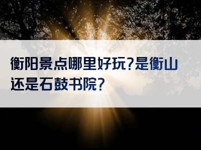 衡阳景点哪里好玩？是衡山还是石鼓书院？