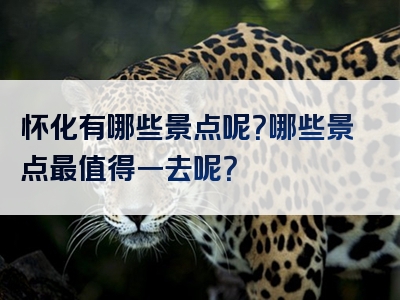 怀化有哪些景点呢？哪些景点最值得一去呢？