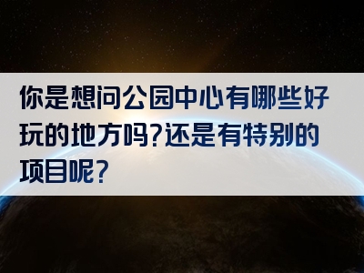 你是想问公园中心有哪些好玩的地方吗？还是有特别的项目呢？