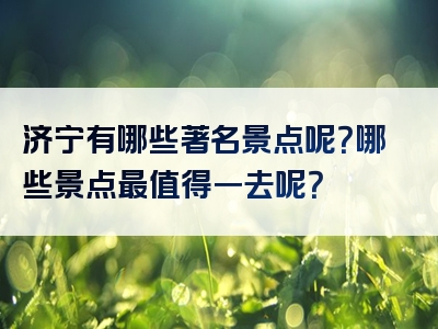济宁有哪些著名景点呢？哪些景点最值得一去呢？