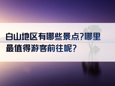白山地区有哪些景点？哪里最值得游客前往呢？