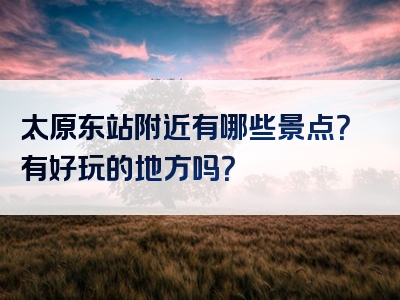 太原东站附近有哪些景点？有好玩的地方吗？
