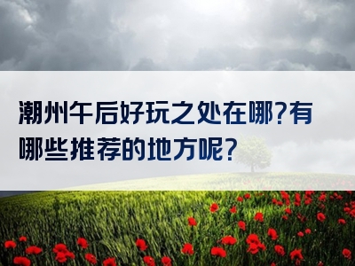 潮州午后好玩之处在哪？有哪些推荐的地方呢？