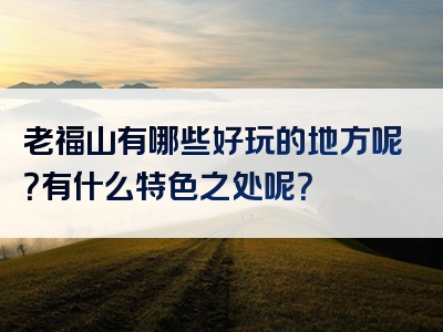 老福山有哪些好玩的地方呢？有什么特色之处呢？