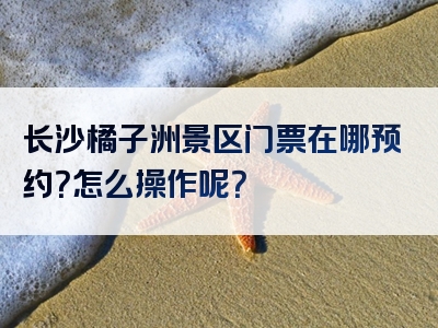 长沙橘子洲景区门票在哪预约？怎么操作呢？