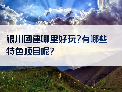 银川团建哪里好玩？有哪些特色项目呢？