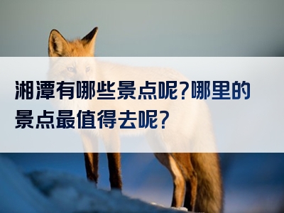 湘潭有哪些景点呢？哪里的景点最值得去呢？
